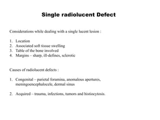 Single radiolucent Defect
Considerations while dealing with a single lucent lesion :
1. Location
2. Associated soft tissue swelling
3. Table of the bone involved
4. Margins – sharp, ill-defines, sclerotic
Causes of radiolucent defects :
1. Congenital – parietal foramina, anomalous apertures,
meningoencephalocele, dermal sinus
2. Acquired – trauma, infections, tumors and histiocytosis.
 
