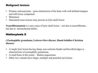 Malignant lesions
• Primary osteosarcoma – gross destruction of the bone with well defined margins
and soft-tissue component
• Metastasis
• Intacranial mass lesions may present as lytic skull lesion
Neurofibromatosis is a rare cause of lytic skull lesion – not due to neurofibroma,
but due to mesenchymal defect.
Histiocytosis X
( Eosinophilic granuloma, Letterer-Siwe disease, Hand-Schüller-Christian
disease)
• A single lytic lesion having sharp, non-sclerotic barder and bevelled edges is
characteristic of eosinophilic granuloma.
• A small bone in the center – Button sequestrum.
• Other two variants have larger, multiple and punched out lesions
 
