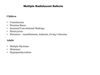 Multiple Radiolucent Defects
Children
• Craniolacunia
• Wormian Bones
• Increased Convolutional Markings
• Histiocytosis
• Metastasis – neuroblastoma, leukemia, Ewing’s Sarcoma
Adults
• Multiple Myeloma
• Metastasis
• Hyperparathyroidism
 