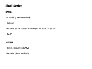 Skull Series
BASIC:
• AP axial (Towne method)
• Lateral
• PA axial 15° (Caldwell method) or PA axial 25° to 30°
• PA 0°
SPECIAL :
• Submentovertex (SMV)
• PA axial (Haas method)
 