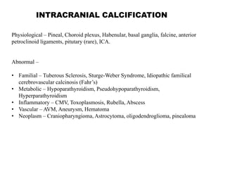 INTRACRANIAL CALCIFICATION
Physiological – Pineal, Choroid plexus, Habenular, basal ganglia, falcine, anterior
petroclinoid ligaments, pitutary (rare), ICA.
Abnormal –
• Familial – Tuberous Sclerosis, Sturge-Weber Syndrome, Idiopathic familical
cerebrovascular calcinosis (Fahr’s)
• Metabolic – Hypoparathyroidism, Pseudohypoparathyroidism,
Hyperparathyroidism
• Inflammatory – CMV, Toxoplasmosis, Rubella, Abscess
• Vascular – AVM, Aneurysm, Hematoma
• Neoplasm – Craniopharyngioma, Astrocytoma, oligodendroglioma, pinealoma
 