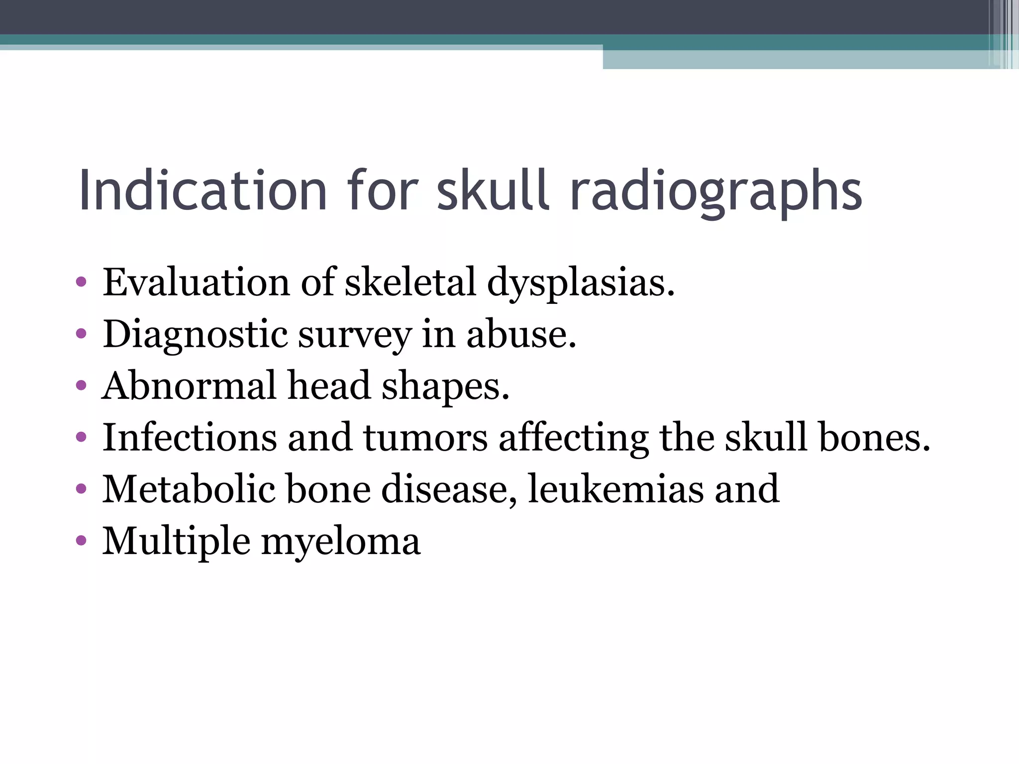 Indication for skull radiographs
• Evaluation of skeletal dysplasias.
• Diagnostic survey in abuse.
• Abnormal head shapes.
• Infections and tumors affecting the skull bones.
• Metabolic bone disease, leukemias and
• Multiple myeloma
 