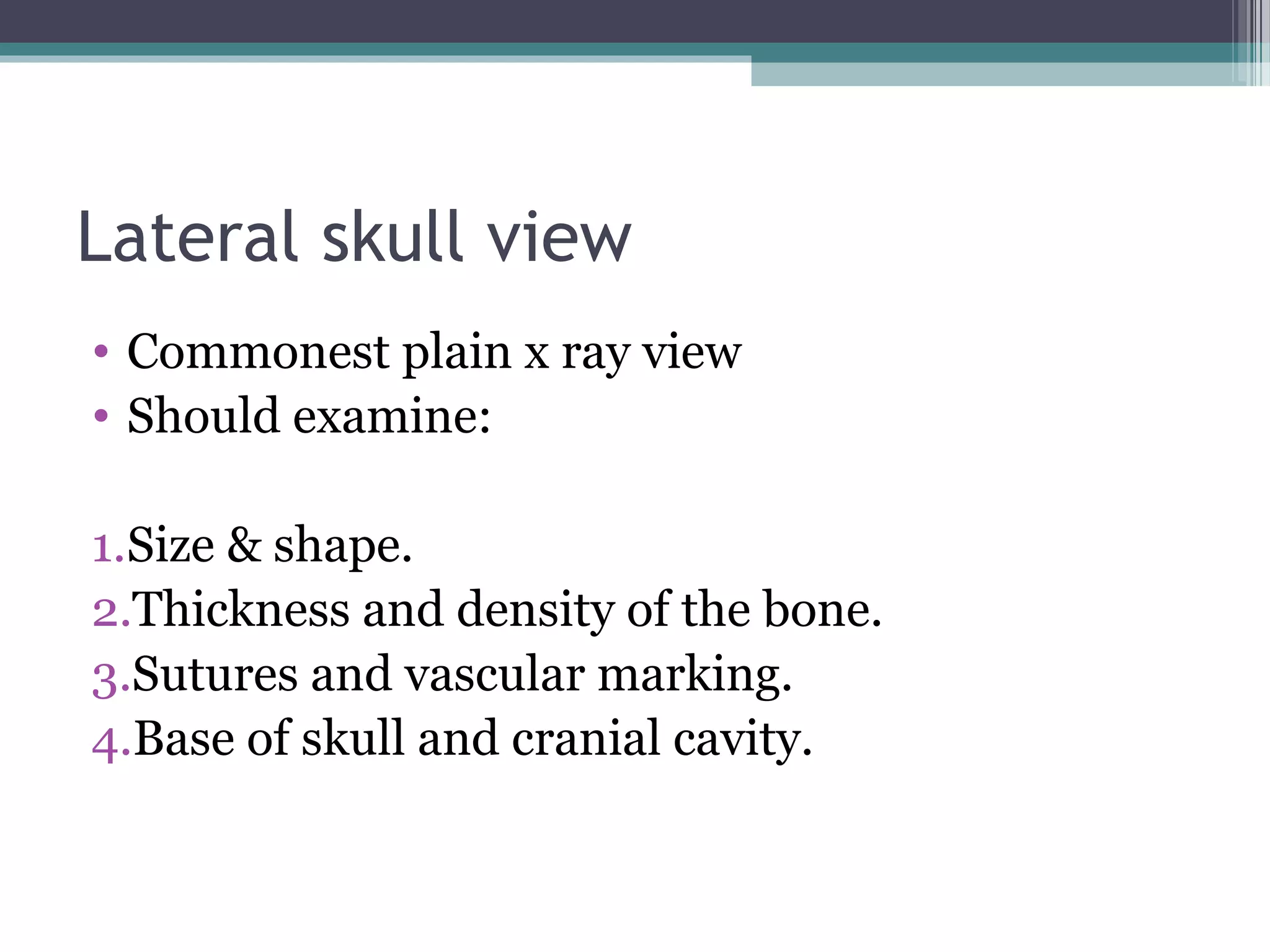 Lateral skull view
• Commonest plain x ray view
• Should examine:
1.Size & shape.
2.Thickness and density of the bone.
3.Sutures and vascular marking.
4.Base of skull and cranial cavity.
 
