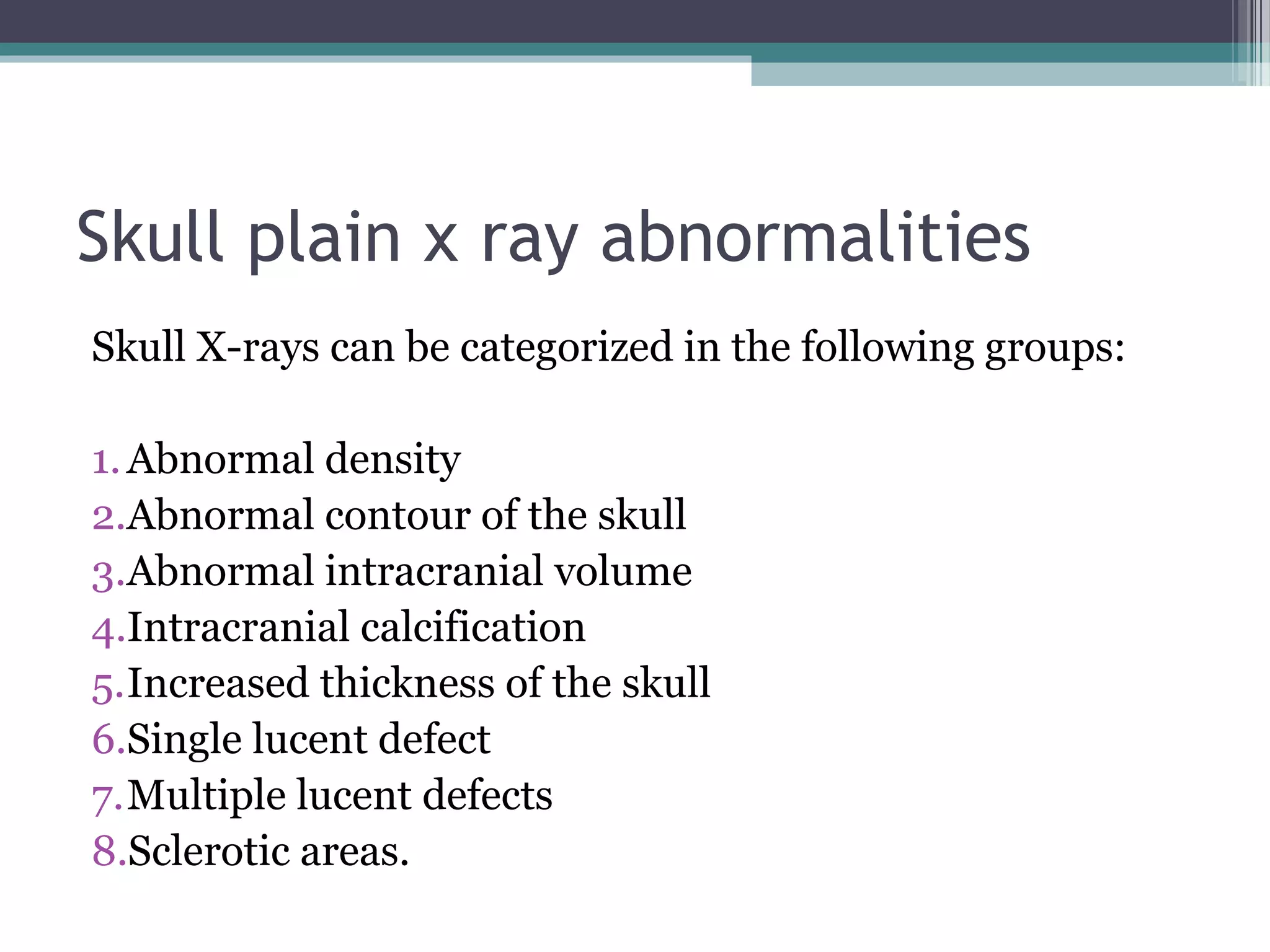 Skull plain x ray abnormalities
Skull X-rays can be categorized in the following groups:
1.Abnormal density
2.Abnormal contour of the skull
3.Abnormal intracranial volume
4.Intracranial calcification
5.Increased thickness of the skull
6.Single lucent defect
7.Multiple lucent defects
8.Sclerotic areas.
 