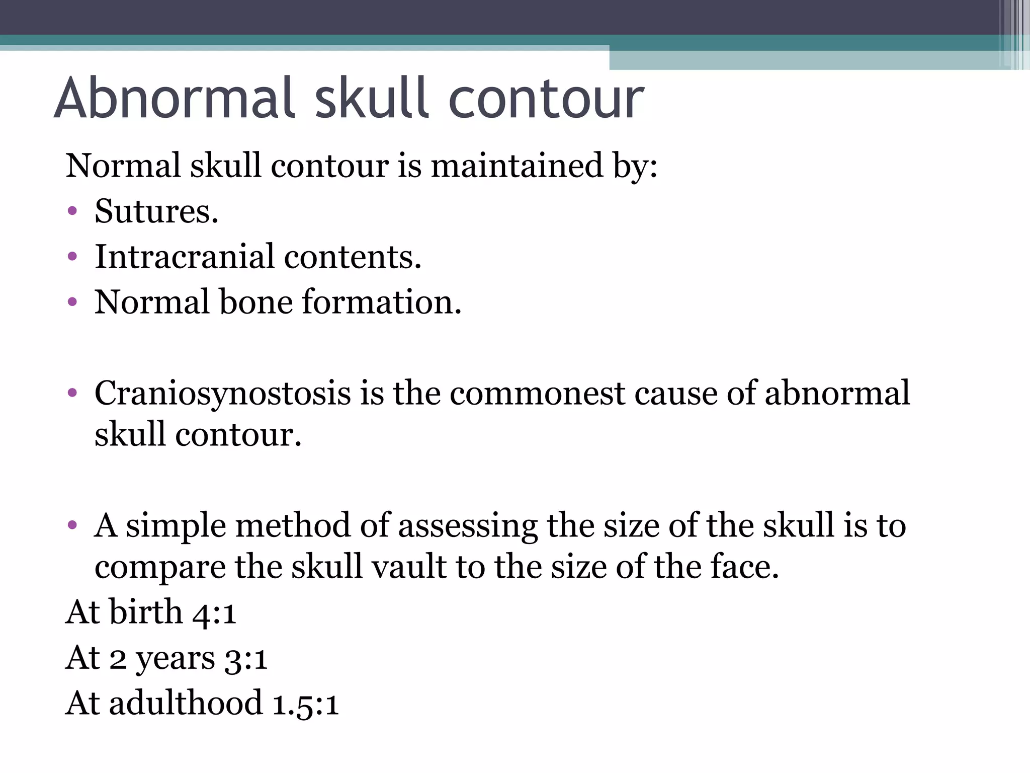 Abnormal skull contour
Normal skull contour is maintained by:
• Sutures.
• Intracranial contents.
• Normal bone formation.
• Craniosynostosis is the commonest cause of abnormal
skull contour.
• A simple method of assessing the size of the skull is to
compare the skull vault to the size of the face.
At birth 4:1
At 2 years 3:1
At adulthood 1.5:1
 