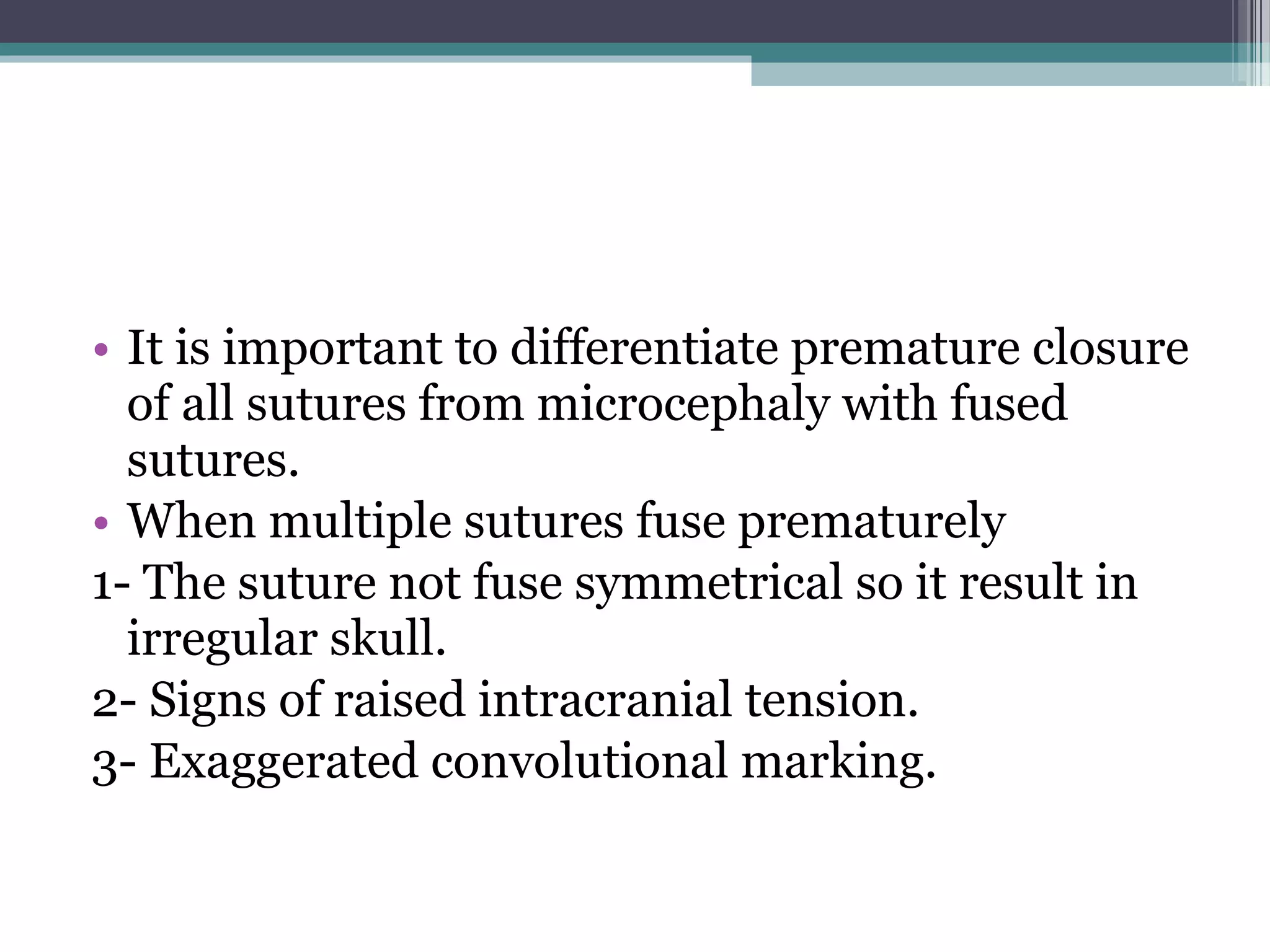 • It is important to differentiate premature closure
of all sutures from microcephaly with fused
sutures.
• When multiple sutures fuse prematurely
1- The suture not fuse symmetrical so it result in
irregular skull.
2- Signs of raised intracranial tension.
3- Exaggerated convolutional marking.
 