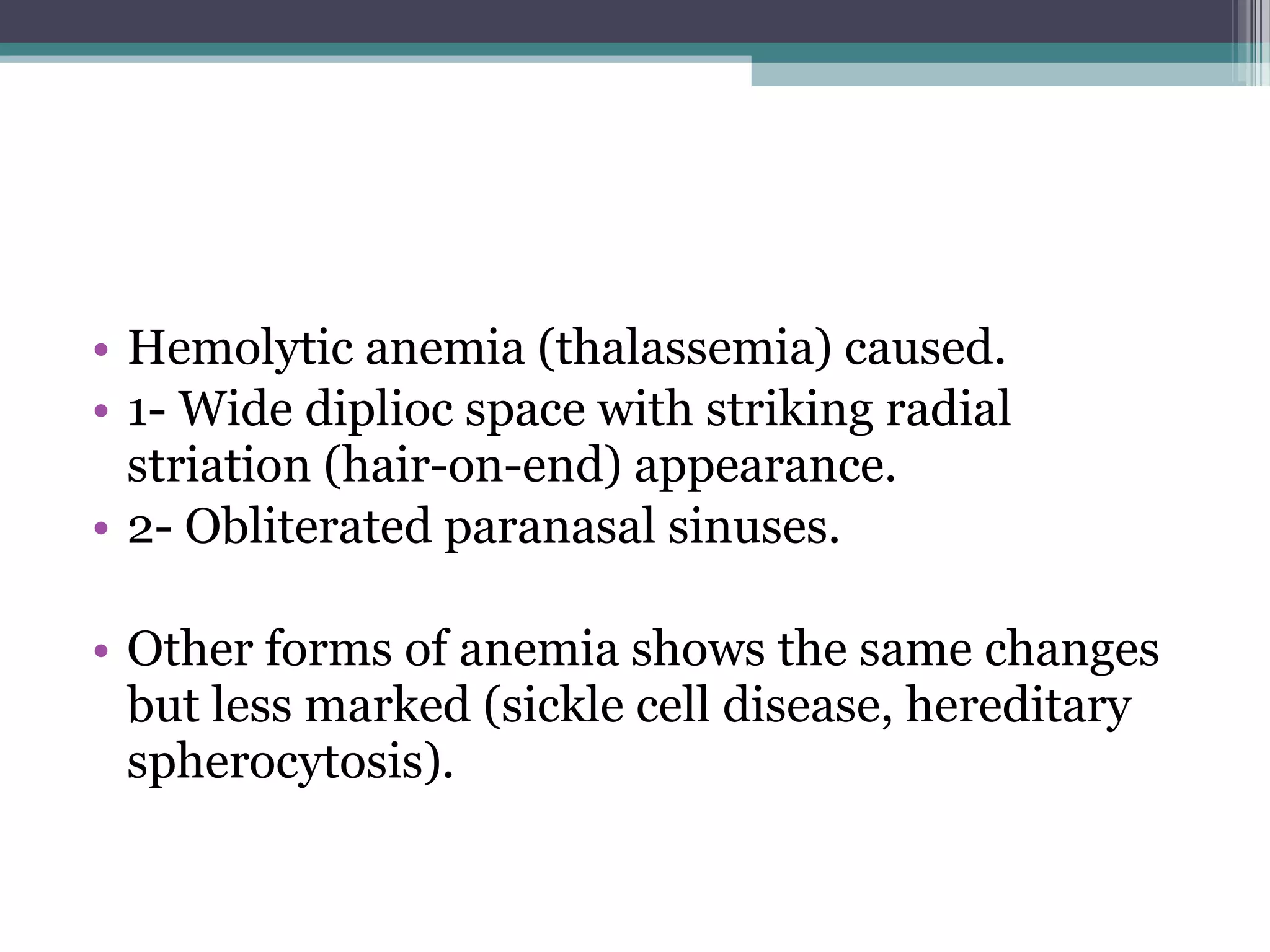 • Hemolytic anemia (thalassemia) caused.
• 1- Wide diplioc space with striking radial
striation (hair-on-end) appearance.
• 2- Obliterated paranasal sinuses.
• Other forms of anemia shows the same changes
but less marked (sickle cell disease, hereditary
spherocytosis).
 