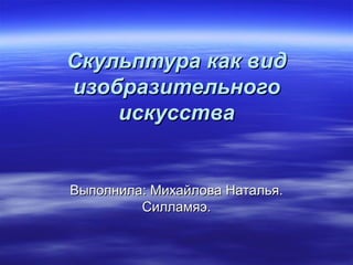 Скульптура как вид
изобразительного
    искусства


Выполнила: Михайлова Наталья.
         Силламяэ.
 