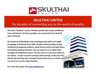 SKULTHAI	
  UNITED	
  
Six	
  decades	
  of	
  connec7ng	
  you	
  to	
  the	
  world	
  of	
  quality	
The	
  name	
  “Skulthai”	
  carries	
  a	
  7meless	
  quality	
  that	
  exudes	
  conﬁdence,	
  
trust	
  and	
  honesty.	
  On	
  those	
  quali7es,	
  we	
  are	
  proud	
  to	
  have	
  built	
  65	
  
years	
  of	
  history.	
  
	
  
Our	
  business	
  of	
  distribu7on	
  and	
  marke7ng	
  comes	
  with	
  an	
  in-­‐depth	
  
knowledge	
  of	
  Thailand.	
  Since	
  1946,	
  Skulthai	
  United	
  provides	
  quality	
  
Architectural	
  Hardware	
  products,	
  Hotel	
  Access	
  Control	
  and	
  Sport	
  ﬂoors	
  
and	
  Stadium	
  Sea7ng	
  Solu7ons.	
  You	
  can	
  count	
  on	
  us	
  to	
  u7lize	
  those	
  
strengths	
  to	
  complement	
  yours.	
  You	
  can	
  count	
  on	
  us	
  to	
  share	
  with	
  you	
  
our	
  stories	
  –	
  of	
  past	
  successes	
  and	
  past	
  shortcomings;	
  so	
  that	
  you	
  may	
  
shorten	
  the	
  learning	
  cycle	
  and	
  leap	
  forward	
  with	
  success.	
  In	
  short,	
  you	
  
can	
  count	
  on	
  us	
  to	
  be	
  simply	
  Skulthai.	
  
	
  
For	
  more	
  info,	
  please	
  visit	
  www.skulthai.com	
  
 