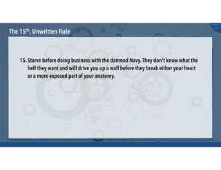 @russu
#skunkworks
The 15th, Unwritten Rule
15.Starve before doing business with the damned Navy.They don't know what the
hell they want and will drive you up a wall before they break either your heart
or a more exposed part of your anatomy.
 