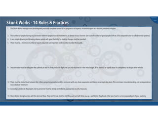 @russu
#skunkworks
Skunk Works - 14 Rules & Practices
15. Starve before doing business with the damned Navy.They don't know what the hell they want and will drive you up a wall before they break either your heart or a more exposed part of your anatomy.
1. The Skunk Works manager must be delegated practically complete control of his program in all aspects. He should report to a division president or higher.
3. The number of people having any connection with the project must be restricted in an almost vicious manner. Use a small number of good people (10% to 25% compared to the so-called normal systems).
4. A very simple drawing and drawing release system with great ﬂexibility for making changes must be provided.
5. There must be a minimum number of reports required, but important work must be recorded thoroughly.
9. The contractor must be delegated the authority to test his ﬁnal product in ﬂight. He can and must test it in the initial stages. If he doesn't, he rapidly loses his competency to design other vehicles.
12. There must be mutual trust between the military project organization and the contractor with very close cooperation and liaison on a day-to-day basis.This cuts down misunderstanding and correspondence
to an absolute minimum.
13. Access by outsiders to the project and its personnel must be strictly controlled by appropriate security measures.
 