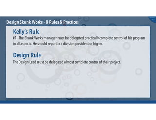 @russu
#skunkworks
Design Skunk Works - 8 Rules & Practices
#1 - The Skunk Works manager must be delegated practically complete control of his program
in all aspects. He should report to a division president or higher.
Kelly’s Rule
The Design Lead must be delegated almost complete control of their project.
Design Rule
 