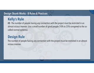 @russu
#skunkworks
Design Skunk Works - 8 Rules & Practices
#3 - The number of people having any connection with the project must be restricted in an
almost vicious manner. Use a small number of good people (10% to 25% compared to the so-
called normal systems).
Kelly’s Rule
The number of people having any connection with the project must be restricted in an almost
vicious manner.
Design Rule
 