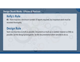@russu
#skunkworks
Design Skunk Works - 8 Rules & Practices
#5 - There must be a minimum number of reports required, but important work must be
recorded thoroughly.
Kelly’s Rule
Team size must be as small as possible. Document as much as is needed, however as little as
possible. Let the design/prototype/etc. be the documentation when sensible to do so.
Design Rule
 
