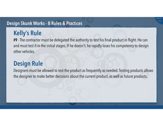 @russu
#skunkworks
Design Skunk Works - 8 Rules & Practices
#9 - The contractor must be delegated the authority to test his ﬁnal product in ﬂight. He can
and must test it in the initial stages. If he doesn't, he rapidly loses his competency to design
other vehicles.
Kelly’s Rule
Designers must be allowed to test the product as frequently as needed.Testing products allows
the designer to make better decisions about the current product, as well as future products.
Design Rule
 