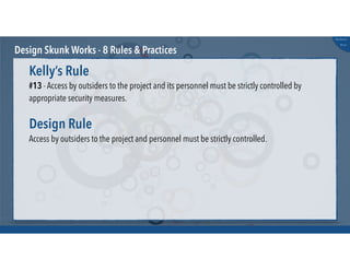 @russu
#skunkworks
Design Skunk Works - 8 Rules & Practices
#13 - Access by outsiders to the project and its personnel must be strictly controlled by
appropriate security measures.
Kelly’s Rule
Access by outsiders to the project and personnel must be strictly controlled.
Design Rule
 
