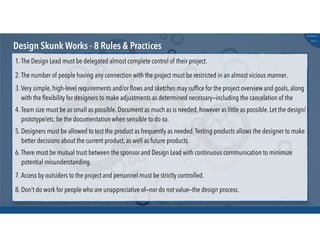 @russu
#skunkworks
Design Skunk Works - 8 Rules & Practices
1. The Design Lead must be delegated almost complete control of their project.
2. The number of people having any connection with the project must be restricted in an almost vicious manner.
3. Very simple, high-level requirements and/or ﬂows and sketches may sufﬁce for the project overview and goals, along
with the ﬂexibility for designers to make adjustments as determined necessary—including the cancelation of the
4. Team size must be as small as possible. Document as much as is needed, however as little as possible. Let the design/
prototype/etc. be the documentation when sensible to do so.
5. Designers must be allowed to test the product as frequently as needed.Testing products allows the designer to make
better decisions about the current product, as well as future products.
6. There must be mutual trust between the sponsor and Design Lead with continuous communication to minimize
potential misunderstanding.
7. Access by outsiders to the project and personnel must be strictly controlled.
8. Don’t do work for people who are unappreciative of—nor do not value—the design process.
 
