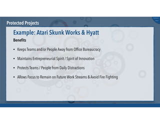 @russu
#skunkworks
Protected Projects
Beneﬁts
• Keeps Teams and/or People Away from Ofﬁce Bureaucracy
• Maintains Entrepreneurial Spirit / Spirit of Innovation
• Protects Teams / People from Daily Distractions
• Allows Focus to Remain on Future Work Streams & Avoid Fire Fighting
Example: Atari Skunk Works & Hyatt
 