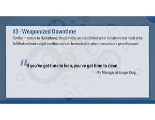 @russu
#skunkworks
Similar in nature to Hackathons, this provides an established set of initiatives that need to be
fulﬁlled, without a rigid timeline and can be worked on when normal work gets disrupted.
#3 - Weaponized Downtime
If you’ve got time to lean, you’ve got time to clean.
“ - My Manager at Burger King
 