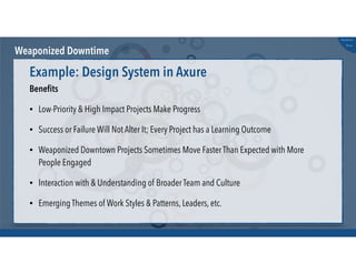 @russu
#skunkworks
Weaponized Downtime
Beneﬁts
• Low-Priority & High Impact Projects Make Progress
• Success or Failure Will Not Alter It; Every Project has a Learning Outcome
• Weaponized Downtown Projects Sometimes Move Faster Than Expected with More
People Engaged
• Interaction with & Understanding of Broader Team and Culture
• Emerging Themes of Work Styles & Patterns, Leaders, etc.
Example: Design System in Axure
 