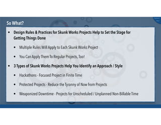 @russu
#skunkworks
So What?
• Design Rules & Practices for Skunk Works Projects Help to Set the Stage for
Getting Things Done
• Multiple Rules Will Apply to Each Skunk Works Project
• You Can Apply Them To Regular Projects,Too!
• 3 Types of Skunk Works Projects Help You Identify an Approach / Style
• Hackathons - Focused Project in Finite Time
• Protected Projects - Reduce the Tyranny of Now from Projects
• Weaponized Downtime - Projects for Unscheduled / Unplanned Non-Billable Time
 