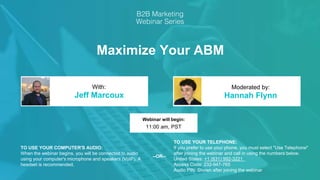 Maximize Your ABM
Jeff Marcoux Hannah Flynn
With: Moderated by:
TO USE YOUR COMPUTER'S AUDIO:
When the webinar begins, you will be connected to audio
using your computer's microphone and speakers (VoIP). A
headset is recommended.
Webinar will begin:
11:00 am, PST
TO USE YOUR TELEPHONE:
If you prefer to use your phone, you must select "Use Telephone"
after joining the webinar and call in using the numbers below.
United States: +1 (631) 992-3221
Access Code: 232-947-765
Audio PIN: Shown after joining the webinar
--OR--
 