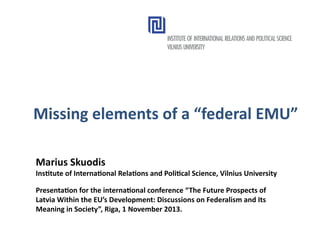Missing elements of a “federal EMU”
Marius Skuodis

Institute of International Relations and Political Science, Vilnius University
Presentation for the international conference “The Future Prospects of
Latvia Within the EU’s Development: Discussions on Federalism and Its
Meaning in Society”, Riga, 1 November 2013.

 