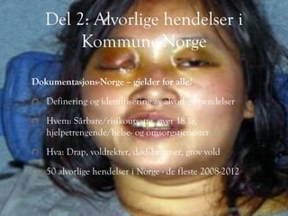 Del 2: Alvorlige hendelser i
Kommune-Norge
Dokumentasjons-Norge – gjelder for alle?
Definering og identifisering av alvorlige hendelser
Hvem: Sårbare/risikoutsatte, over 18 år,
hjelpetrengende/helse- og omsorgstjenester
Hva: Drap, voldtekter, dødsbranner, grov vold
50 alvorlige hendelser i Norge - de fleste 2008-2012
 