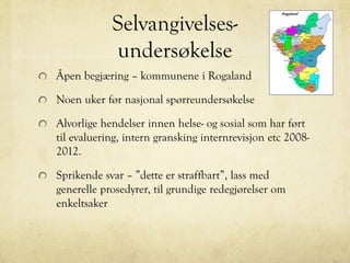 Selvangivelses-
undersøkelse
Åpen begjæring – kommunene i Rogaland
Noen uker før nasjonal spørreundersøkelse
Alvorlige hendelser innen helse- og sosial som har ført
til evaluering, intern gransking internrevisjon etc 2008-
2012.
Sprikende svar – ”dette er straffbart”, lass med
generelle prosedyrer, til grundige redegjørelser om
enkeltsaker
 