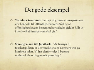 Det gode eksempel
”Sandnes kommune har lagt til grunn at innsynskravet
er i henhold til Offentlighetslovens §28 og at
offentlighetslovens bestemmelser således gjelder fullt ut
i henhold til innsyn som skal gis.”
Stavangers nei til Questback: ”Av hensyn til
taushetsplikten er det vanskelig å gå nærmere inn på
konkrete saker. Vi har derfor valgt å besvare
undersøkelsen på generelt grunnlag.”
 