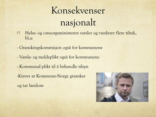 Konsekvenser
nasjonalt
Helse- og omsorgsministeren varsler og vurderer flere tiltak,
bl.a:
- Granskingskommisjon også for kommunene
- Varsle- og meldeplikt også for kommunene
- Kommunal plikt til å behandle tilsyn
-Krever at Kommune-Norge gransker
og tar lærdom
 