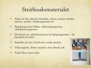 Straffesaksmaterialet
Avhør av fem siktede/domfelte, vitner, venner, familie,
naboer, ansatte i hjelpeapparatet etc.
Åstedsrapporter/bilder, sakkyndigrapporter,
obduksjonsrapporter.
Div kopier av saksdokumenter fra hjelpeapparatet – fra
barndom til nåtid
Samtaler på sms, Facebook, sosiale medier.
Videoopptak, slettet youtube, foto siktede tok.
Totalt flere tusen sider.
 