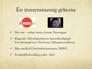 En innsynsmessig gråsone
Nav stat – avslag innsyn Jonnys Nav-mappe
Klagesak: Offentlighetsloven (meroffentlighet),
Forvaltningsloven, Nav-loven, Helsepersonelloven.
Ikke medhold Sivilombudsmannen 280813
Forskjellsbehandling politi - Nav?
 