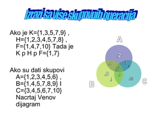Ako je K={1,3,5,7,9} ,
H={1,2,3,4,5,7,8} ,
F={1,4,7,10} Tada je
K p H p F={1,7}
Ako su dati skupovi
A={1,2,3,4,5,6} ,
B={1,4,5,7,8,9} I
C={3,4,5,6,7,10}
Nacrtaj Venov
dijagram
 