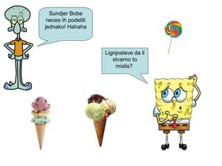 Sundjer Bobe
neces ih podeliti
jednako! Hahaha
Lignjoslave da li
stvarno to
mislis?
 