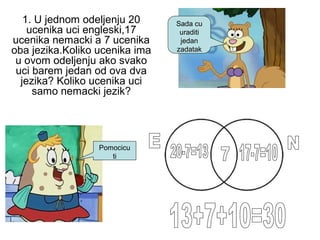 Sada cu
uraditi
jedan
zadatak
Pomocicu
ti
1. U jednom odeljenju 20
ucenika uci engleski,17
ucenika nemacki a 7 ucenika
oba jezika.Koliko ucenika ima
u ovom odeljenju ako svako
uci barem jedan od ova dva
jezika? Koliko ucenika uci
samo nemacki jezik?
 