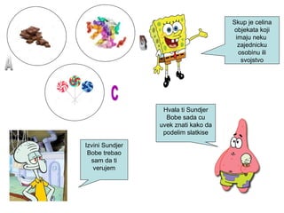 Skup je celina
objekata koji
imaju neku
zajednicku
osobinu ili
svojstvo
Hvala ti Sundjer
Bobe sada cu
uvek znati kako da
podelim slatkise
Izvini Sundjer
Bobe trebao
sam da ti
verujem
 