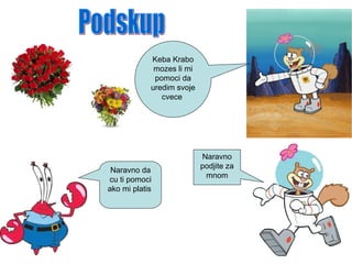 Keba Krabo
mozes li mi
pomoci da
uredim svoje
cvece
Naravno da
cu ti pomoci
ako mi platis
Naravno
podjite za
mnom
 