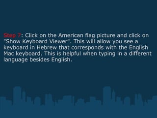 Step 7 : Click on the American flag picture and click on "Show Keyboard Viewer". This will allow you see a keyboard in Hebrew that corresponds with the English Mac keyboard. This is helpful when typing in a different language besides English. 