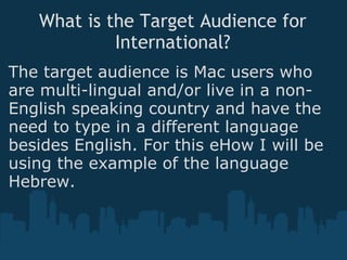 What is the Target Audience for International? The target audience is Mac users who are multi-lingual and/or live in a non-English speaking country and have the need to type in a different language besides English. For this eHow I will be using the example of the language Hebrew. 