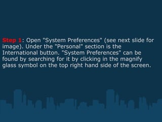 Step 1 : Open "System Preferences" (see next slide for image). Under the "Personal" section is the International button. "System Preferences" can be found by searching for it by clicking in the magnify glass symbol on the top right hand side of the screen. 