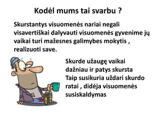 Kodėl mums tai svarbu ?
Skurde užaugę vaikai
dažniau ir patys skursta
Taip susikuria uždari skurdo
ratai , didėja visuomenės
susiskaldymas
Skurstantys visuomenės nariai negali
visavertiškai dalyvauti visuomenės gyvenime jų
vaikai turi mažesnes galimybes mokytis ,
realizuoti save.
 