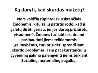 Ką daryti, kad skurdas mažėtų?
Nors valdžia rūpinasi skursktančiais
žmonėmis, kitų šalių patirtis rodo, kad ji
galėtų dirbti geriau, jei jos darbą prižiūrėtų
visuomenė. Žmonės turi būti skatinami
pasinaudoti jiems teikiamomis
galimybėmis, turi prisidėti sprendžiant
skurdo problemas. Taip pat skurstančiųjų
gyvenimą galima palengvinti jiems teikiant
Socialinę, materialinę pagalbą.
 