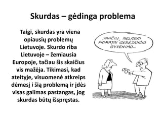 Skurdas – gėdinga problema
Taigi, skurdas yra viena
opiausių problemų
Lietuvoje. Skurdo riba
Lietuvoje – žemiausia
Europoje, tačiau šis skaičius
vis mažėja. Tikimasi, kad
ateityje, visuomenė atkreips
dėmesį i šią problemą ir įdės
visas galimas pastangas, jog
skurdas būtų išspręstas.
 