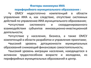 Факторы минимума ИИА
       периферийного муниципального образования :
   •у ОМСУ недостаточно компетенций в области
управления ИИА и, как следствие, отсутствие системных
действий по управлению ИИА муниципального образования;
   •отсутствие    системного    и    скоординированного
взаимодействия субъектов инновационно-инвстиционной
деятельности;
   •отсутствие у населения, бизнеса, а также ОМСУ
компетенций в области разработки и управления проектами;
   •высокий уровень дотационности муниципальных
образований снижающий финансовую самостоятельность;
   •высокий уровень миграции населения, находящегося в
активном трудоспособном возрасте и молодежи, из
периферийных муниципальных образований в центр.
 
