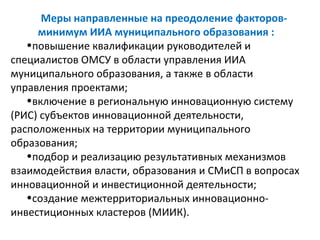 Меры направленные на преодоление факторов-
     минимум ИИА муниципального образования :
   •повышение квалификации руководителей и
специалистов ОМСУ в области управления ИИА
муниципального образования, а также в области
управления проектами;
   •включение в региональную инновационную систему
(РИС) субъектов инновационной деятельности,
расположенных на территории муниципального
образования;
   •подбор и реализацию результативных механизмов
взаимодействия власти, образования и СМиСП в вопросах
инновационной и инвестиционной деятельности;
   •создание межтерриториальных инновационно-
инвестиционных кластеров (МИИК).
 