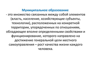 Муниципальное образование
- это множество связанных между собой элементов
    (власть, население, хозяйствующие субъекты,
     технологии), расположенных на конкретной
    территории, упорядоченных по отношениям,
обладающее вполне определенными свойствами и
     функционирование, которого направлено на
       достижение генеральной цели местного
   самоуправления – рост качества жизни каждого
                      человека.
 