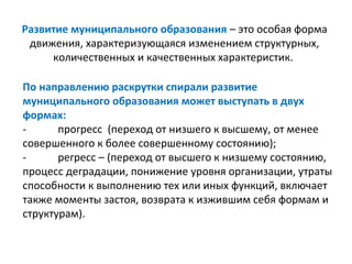 Развитие муниципального образования – это особая форма
 движения, характеризующаяся изменением структурных,
     количественных и качественных характеристик.

По направлению раскрутки спирали развитие
муниципального образования может выступать в двух
формах:
-      прогресс (переход от низшего к высшему, от менее
совершенного к более совершенному состоянию);
-      регресс – (переход от высшего к низшему состоянию,
процесс деградации, понижение уровня организации, утраты
способности к выполнению тех или иных функций, включает
также моменты застоя, возврата к изжившим себя формам и
структурам).
 