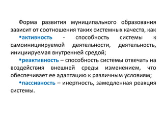 Форма развития муниципального образования
зависит от соотношения таких системных качеств, как
   •активность    -   способность    системы      к
самоинициируемой деятельности, деятельность,
инициируемая внутренней средой;
   •реактивность – способность системы отвечать на
воздействия внешней среды изменением, что
обеспечивает ее адаптацию к различным условиям;
   •пассивность – инертность, замедленная реакция
системы.
 