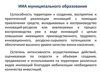 ИИА муниципального образования
   1)способность территории к созданию, восприятию и
практической реализации инноваций с помощью
привлечения средств, вкладываемых в воспроизводство
инноваций-ресурсов или вовлекаемых в процесс
воспроизводства уже в виде инноваций с целью
повышения имеющихся производственного, трудового,
инновационного, ресурсно-сырьевого потенциалов и
обеспечения высокого уровня качества жизни населения;

   2)степень интенсивности осуществляемых действий,
оцениваемая по скорости и объёмам создания,
продвижения и использования на территории различных
видов инноваций благодаря мобилизации необходимого
количества инвестиций.
 